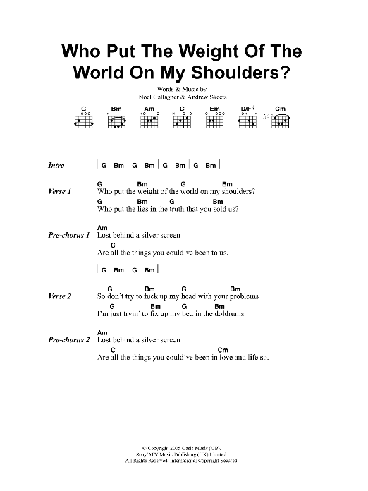 Learn to play Oasis Who Put The Weight Of The World On My Shoulders? sheet music for Piano, Vocal & Guitar Chords in minutes. Price: 7.8900$ Oasis Who Put The Weight Of The World On My Shoulders? sheet music notes and chords arranged for Piano, Vocal & Guitar Chords